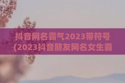 ​抖音网名霸气2024带符号(2024抖音朋友网名女生霸气)